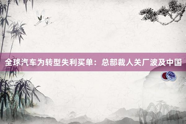 全球汽车为转型失利买单：总部裁人关厂波及中国