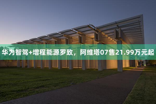 华为智驾+增程能源罗致，阿维塔07售21.99万元起