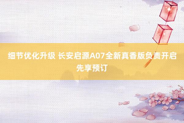 细节优化升级 长安启源A07全新真香版负责开启先享预订