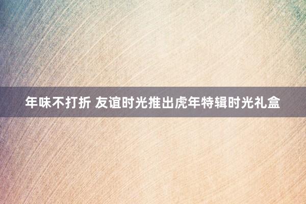 年味不打折 友谊时光推出虎年特辑时光礼盒