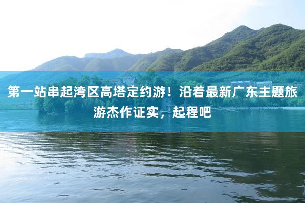 第一站串起湾区高塔定约游！沿着最新广东主题旅游杰作证实，起程吧