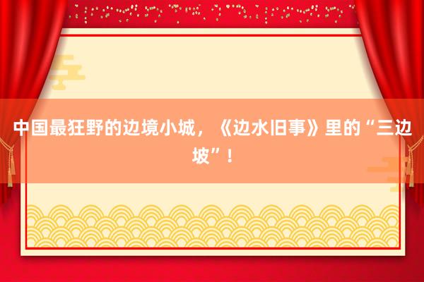 中国最狂野的边境小城，《边水旧事》里的“三边坡”！