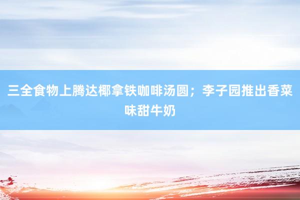 三全食物上腾达椰拿铁咖啡汤圆；李子园推出香菜味甜牛奶