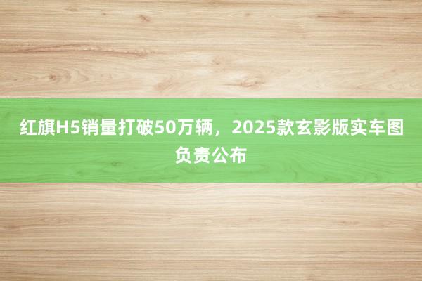 红旗H5销量打破50万辆，2025款玄影版实车图负责公布