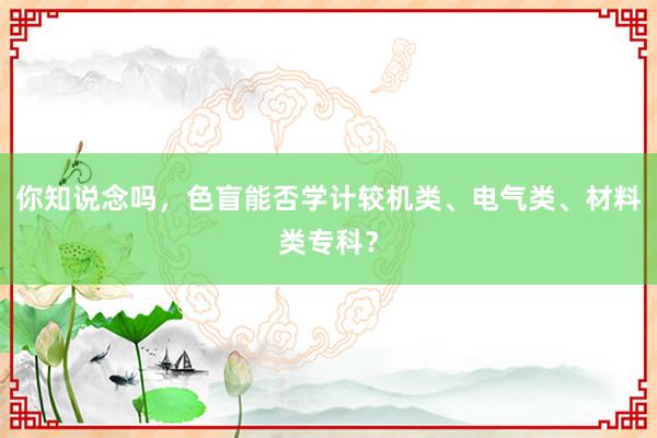 你知说念吗，色盲能否学计较机类、电气类、材料类专科？
