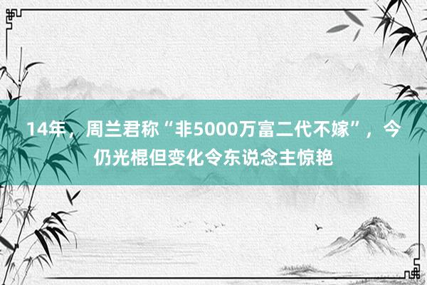 14年，周兰君称“非5000万富二代不嫁”，今仍光棍但变化令东说念主惊艳