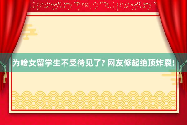 为啥女留学生不受待见了? 网友修起绝顶炸裂!