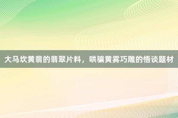大马坎黄翡的翡翠片料，哄骗黄雾巧雕的悟谈题材