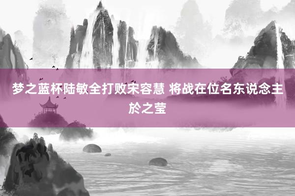 梦之蓝杯陆敏全打败宋容慧 将战在位名东说念主於之莹