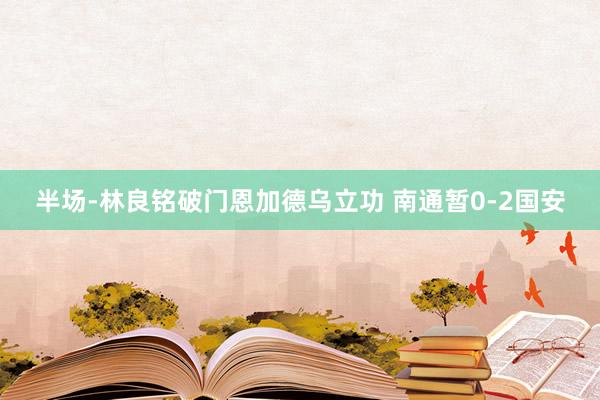 半场-林良铭破门恩加德乌立功 南通暂0-2国安