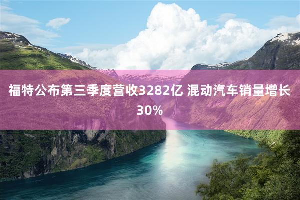福特公布第三季度营收3282亿 混动汽车销量增长30%