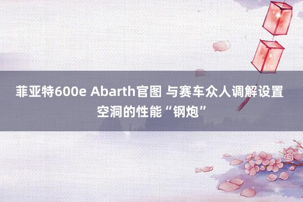 菲亚特600e Abarth官图 与赛车众人调解设置 空洞的性能“钢炮”