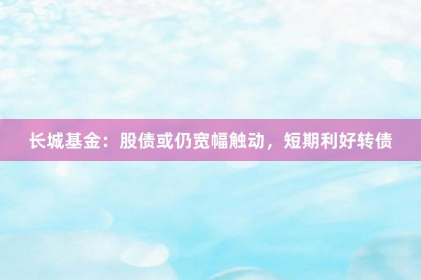 长城基金：股债或仍宽幅触动，短期利好转债