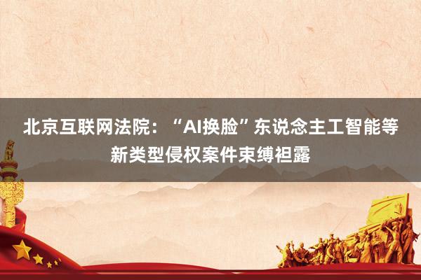 北京互联网法院：“AI换脸”东说念主工智能等新类型侵权案件束缚袒露