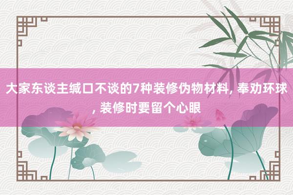 大家东谈主缄口不谈的7种装修伪物材料, 奉劝环球, 装修时要留个心眼