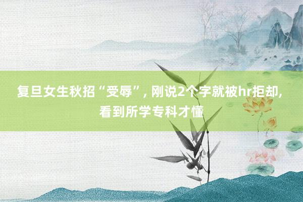 复旦女生秋招“受辱”, 刚说2个字就被hr拒却, 看到所学专科才懂