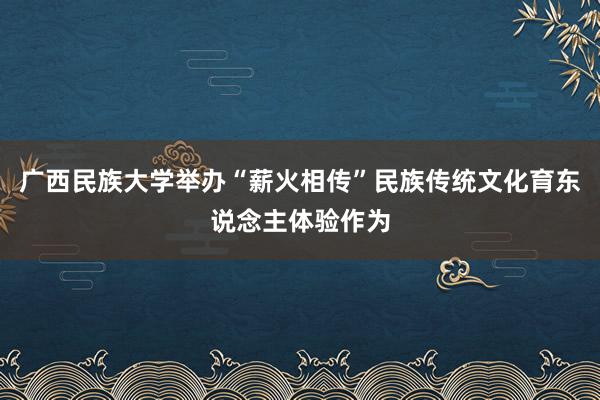 广西民族大学举办“薪火相传”民族传统文化育东说念主体验作为