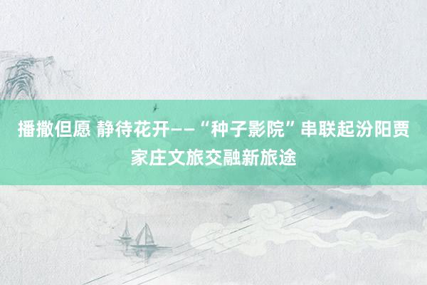 播撒但愿 静待花开——“种子影院”串联起汾阳贾家庄文旅交融新旅途