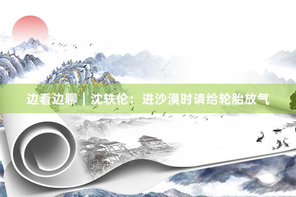 边看边聊｜沈轶伦：进沙漠时请给轮胎放气
