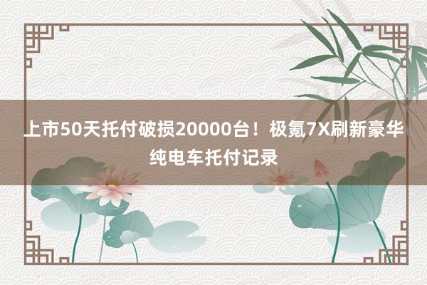 上市50天托付破损20000台！极氪7X刷新豪华纯电车托付记录