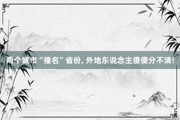 两个城市“撞名”省份, 外地东说念主傻傻分不清!