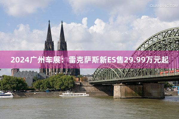 2024广州车展：雷克萨斯新ES售29.99万元起