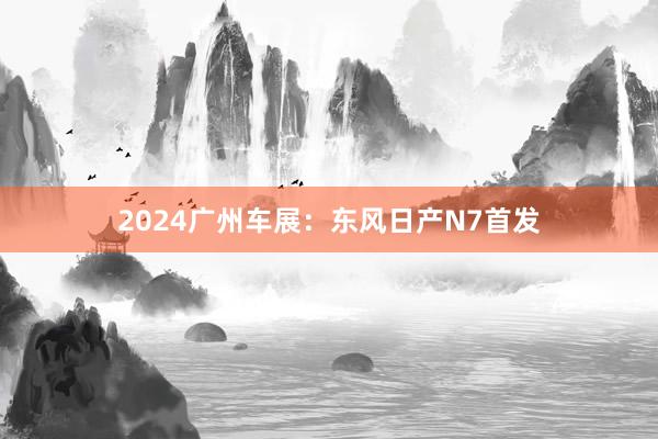 2024广州车展：东风日产N7首发