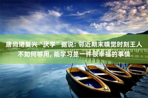 唐尚珺复兴“厌学”据说: 邻近期末嗅觉时刻王人不如何够用, 能学习是一件很幸福的事情