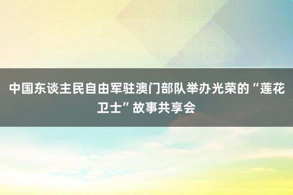 中国东谈主民自由军驻澳门部队举办光荣的“莲花卫士”故事共享会