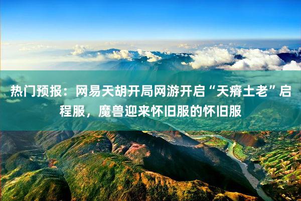 热门预报：网易天胡开局网游开启“天瘠土老”启程服，魔兽迎来怀旧服的怀旧服