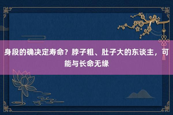 身段的确决定寿命？脖子粗、肚子大的东谈主，可能与长命无缘