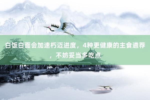 白饭白面会加速朽迈进度，4种更健康的主食遴荐，不妨妥当多吃点