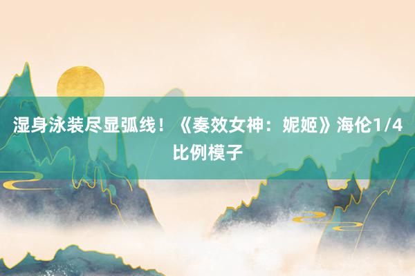 湿身泳装尽显弧线！《奏效女神：妮姬》海伦1/4比例模子
