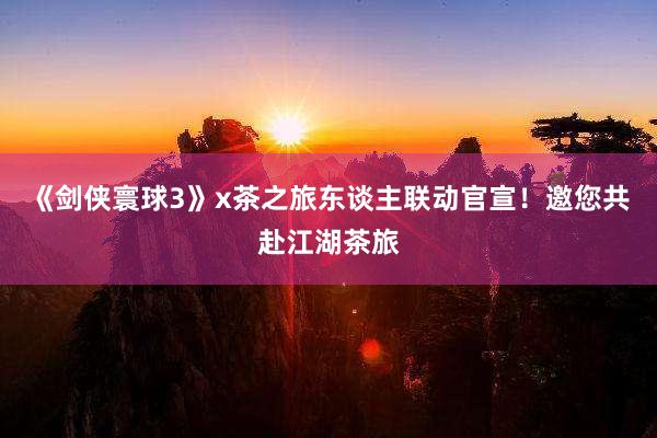 《剑侠寰球3》x茶之旅东谈主联动官宣！邀您共赴江湖茶旅