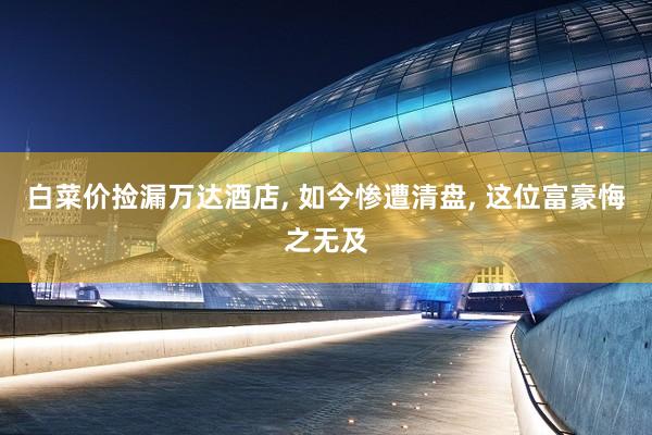 白菜价捡漏万达酒店, 如今惨遭清盘, 这位富豪悔之无及