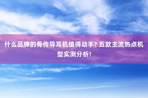 什么品牌的骨传导耳机值得动手? 五款主流热点机型实测分析!