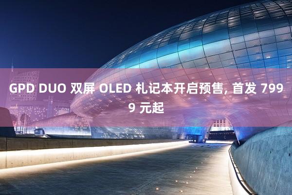 GPD DUO 双屏 OLED 札记本开启预售, 首发 7999 元起