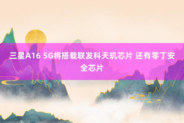 三星A16 5G将搭载联发科天玑芯片 还有零丁安全芯片