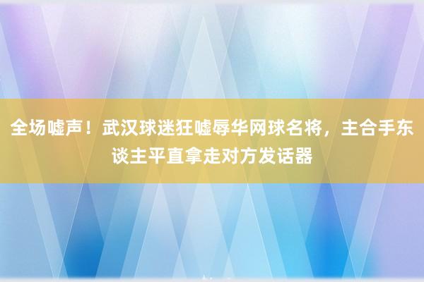 全场嘘声！武汉球迷狂嘘辱华网球名将，主合手东谈主平直拿走对方发话器