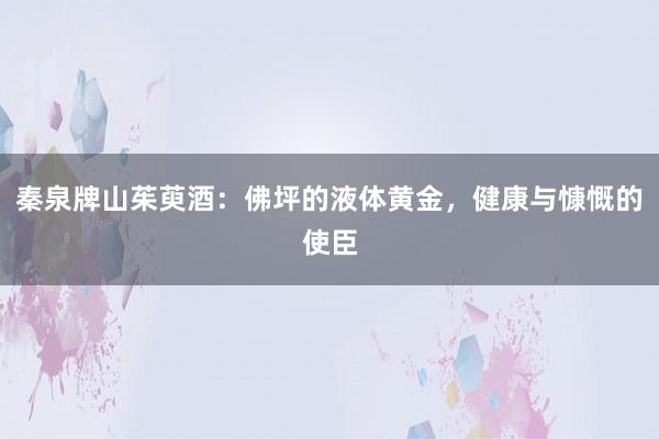 秦泉牌山茱萸酒：佛坪的液体黄金，健康与慷慨的使臣