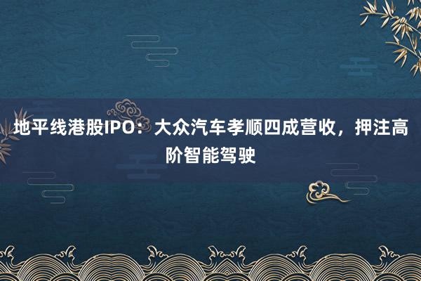 地平线港股IPO：大众汽车孝顺四成营收，押注高阶智能驾驶