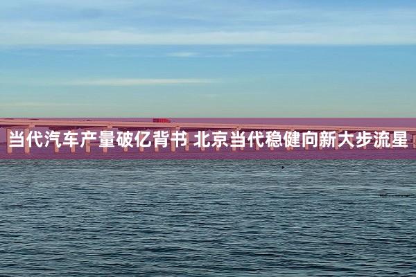 当代汽车产量破亿背书 北京当代稳健向新大步流星