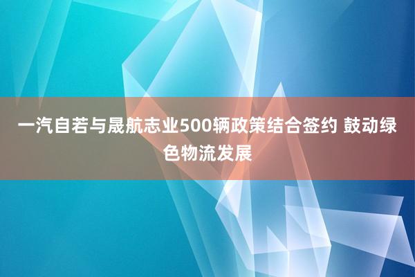 一汽自若与晟航志业500辆政策结合签约 鼓动绿色物流发展