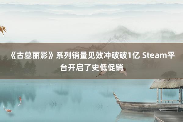 《古墓丽影》系列销量见效冲破破1亿 Steam平台开启了史低促销