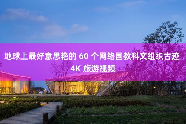 地球上最好意思艳的 60 个网络国教科文组织古迹 4K 旅游视频