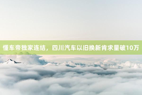 懂车帝独家连结，四川汽车以旧换新肯求量破10万